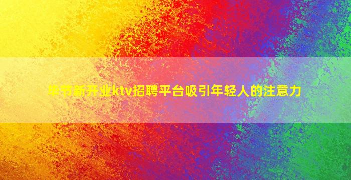 毕节新开业ktv招聘平台吸引年轻人的注意力
